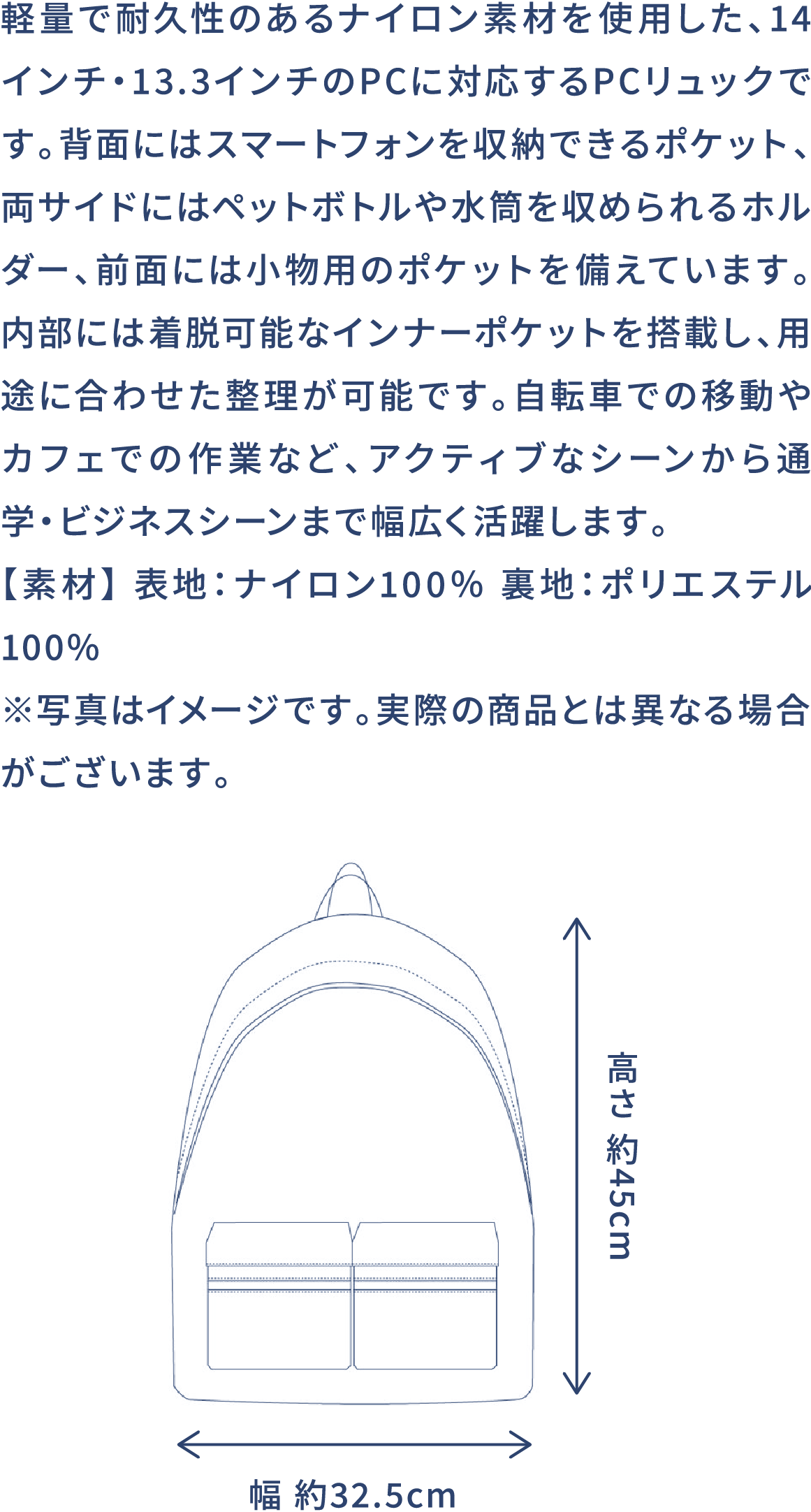 軽量で耐久性のあるナイロン素材を使用した、14インチ・13.3インチのPCに対応するPCリュックです。背面にはスマートフォンを収納できるポケット、両サイドにはペットボトルや水筒を収められるホルダー、前面には小物用のポケットを備えています。内部には着脱可能なインナーポケットを搭載し、用途に合わせた整理が可能です。自転車での移動やカフェでの作業など、アクティブなシーンから通学・ビジネスシーンまで幅広く活躍します。【素材】 表地:ナイロン100% 裏地:ポリエステル100% ※写真はイメージです。実際の商品とは異なる場合がございます。