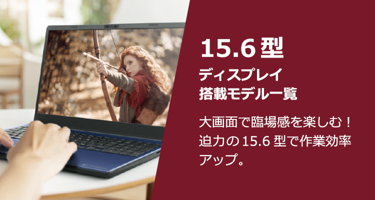 15.6型ディスプレイサイズ一覧 大画面で臨場感を楽しむ！迫力の15.6型で作業効率アップ。