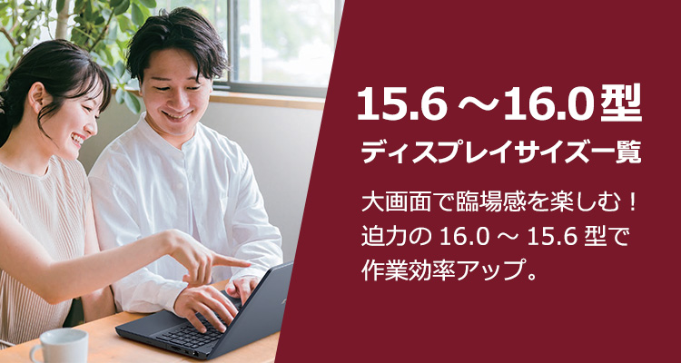 16.0～15.6型ディスプレイサイズ一覧 大画面で臨場感を楽しむ！迫力の16.0～15.6型で作業効率アップ。