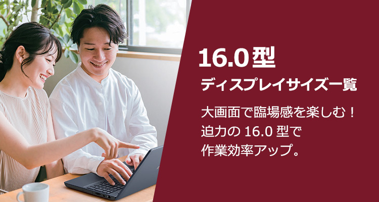 16.0型ディスプレイサイズ一覧 大画面で臨場感を楽しむ！迫力の16.0型で作業効率アップ。