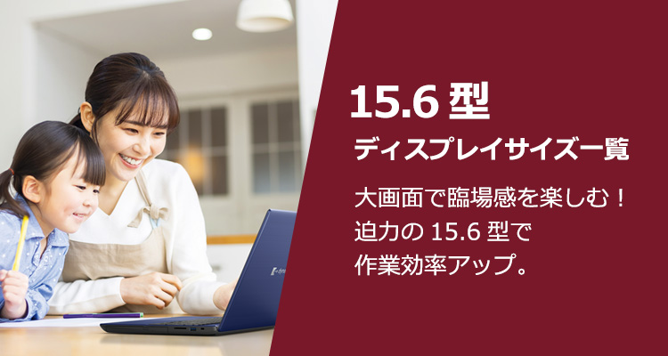 15.6型ディスプレイサイズ一覧 大画面で臨場感を楽しむ！迫力の15.6型で作業効率アップ。