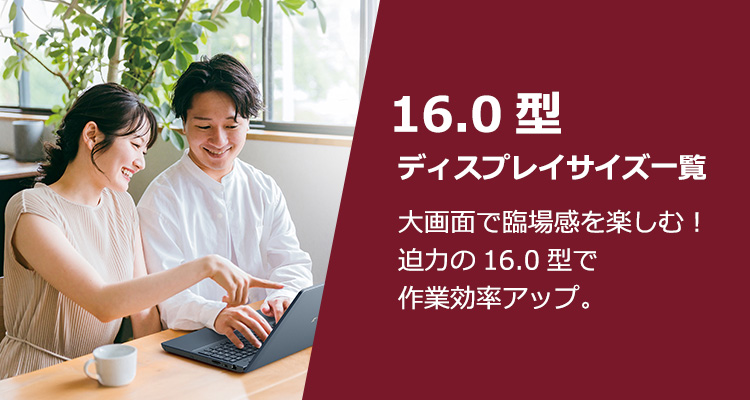 16.0型ディスプレイサイズ一覧 大画面で臨場感を楽しむ！迫力の16.0型で作業効率アップ。