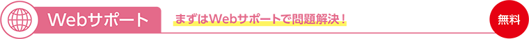 Webサポート まずはWebサポートで問題解決!