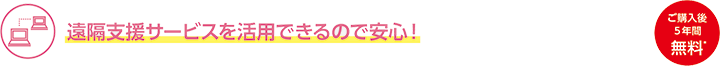 遠隔支援サービスを活用できるので安心！