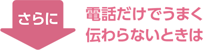 さらに　電話だけでうまく伝わらないときは