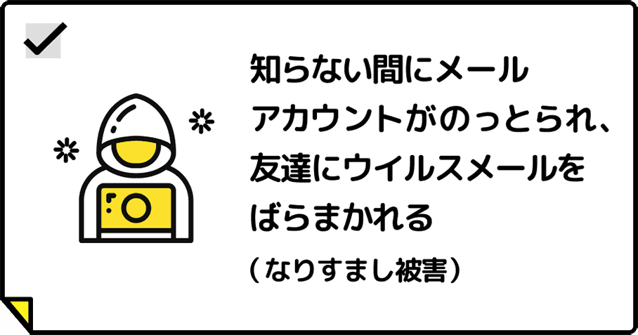 知らない間にメールアカウントがのっとられ、友達にウイルスメールをばらまかれる（なりすまし被害）