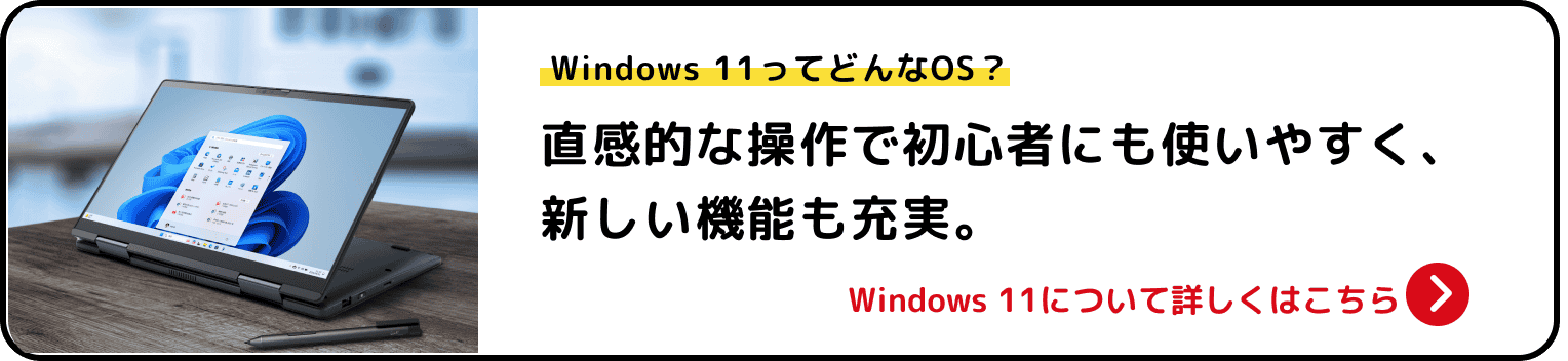 Windows 11ってどんなOS？ 直感的な操作で初心者にも使いやすく、新しい機能も充実。 Windows 11について詳しくはこちら>