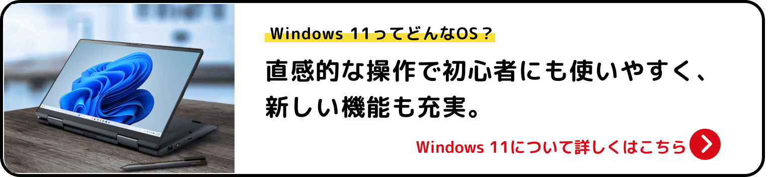 Windows 11ってどんなOS？ 直感的な操作で初心者にも使いやすく、新しい機能も充実。 Windows 11について詳しくはこちら>