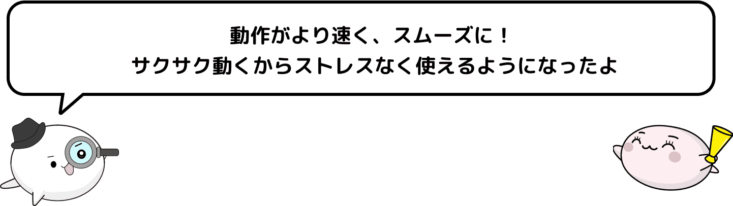 動作がより速く、スムーズに！サクサク動くからストレスなく使えるようになったよ