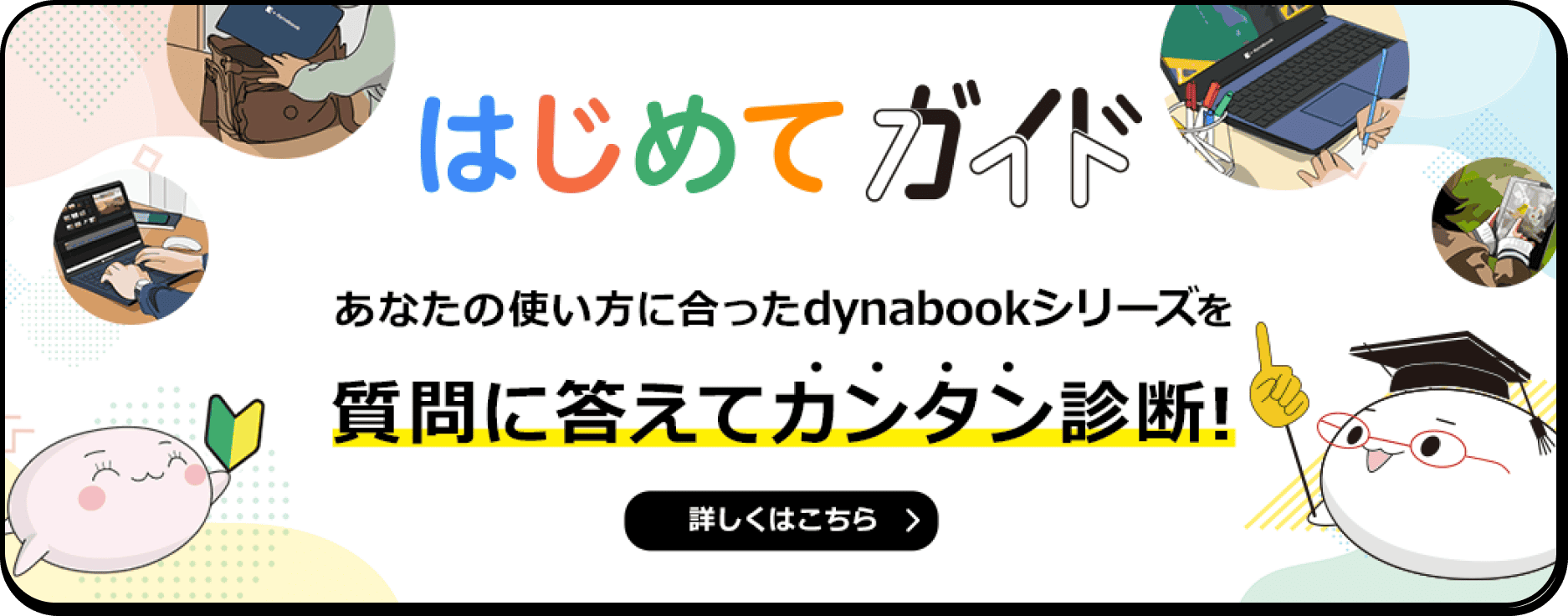 はじめてガイド あなたの使い方に合ったdynabookシリーズを質問に答えてカンタン診断！ 詳しくはこちら>