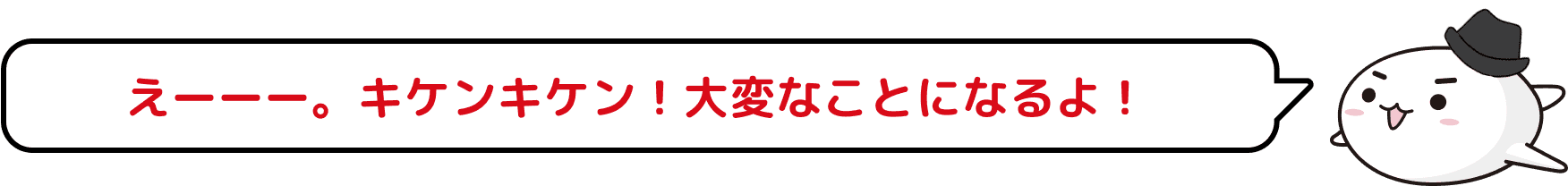 えーーー。キケンキケン！大変なことになるよ！