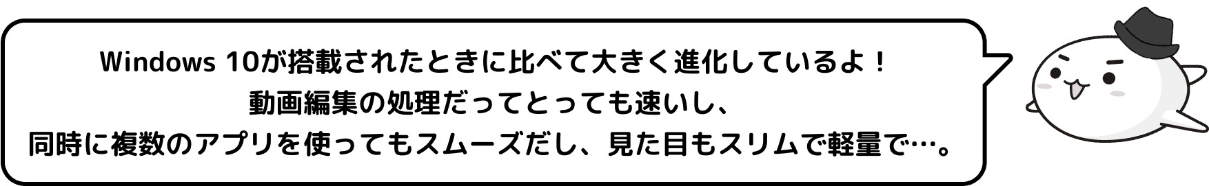 Windows 10が搭載されたときに比べて大きく進化しているよ！動画編集の処理だってとっても速いし、同時に複数のアプリを使ってもスムーズだし、見た目もスリムで軽量で…