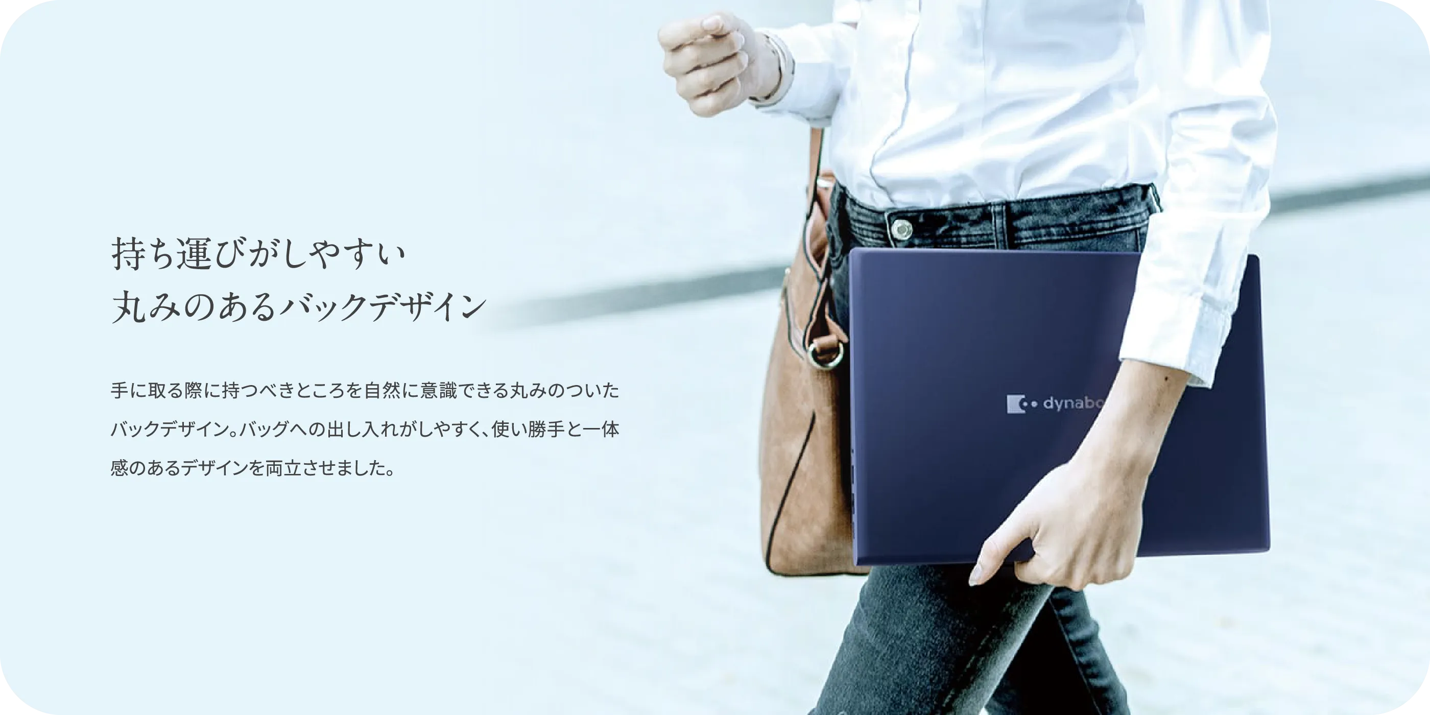 持ち運びがしやすい丸みのあるバックデザイン　手に取る際に持つべきところを自然に意識できる丸みのついたバックデザイン。バッグへの出し入れがしやすく、使い勝手と一体感のあるデザインを両立させました。