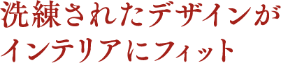 洗練されたデザインがインテリアにフィット